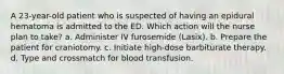 A 23-year-old patient who is suspected of having an epidural hematoma is admitted to the ED. Which action will the nurse plan to take? a. Administer IV furosemide (Lasix). b. Prepare the patient for craniotomy. c. Initiate high-dose barbiturate therapy. d. Type and crossmatch for blood transfusion.