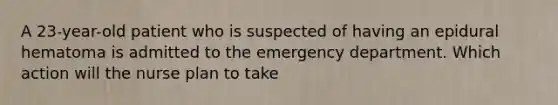 A 23-year-old patient who is suspected of having an epidural hematoma is admitted to the emergency department. Which action will the nurse plan to take