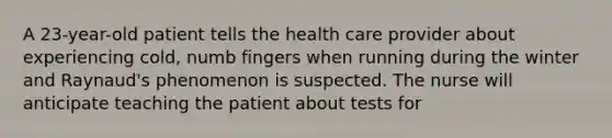 A 23-year-old patient tells the health care provider about experiencing cold, numb fingers when running during the winter and Raynaud's phenomenon is suspected. The nurse will anticipate teaching the patient about tests for