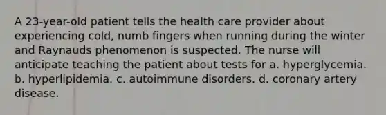 A 23-year-old patient tells the health care provider about experiencing cold, numb fingers when running during the winter and Raynauds phenomenon is suspected. The nurse will anticipate teaching the patient about tests for a. hyperglycemia. b. hyperlipidemia. c. autoimmune disorders. d. coronary artery disease.