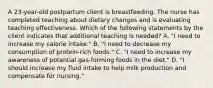 A 23-year-old postpartum client is breastfeeding. The nurse has completed teaching about dietary changes and is evaluating teaching effectiveness. Which of the following statements by the client indicates that additional teaching is needed? A. "I need to increase my calorie intake." B. "I need to decrease my consumption of protein-rich foods." C. "I need to increase my awareness of potential gas-forming foods in the diet." D. "I should increase my fluid intake to help milk production and compensate for nursing."