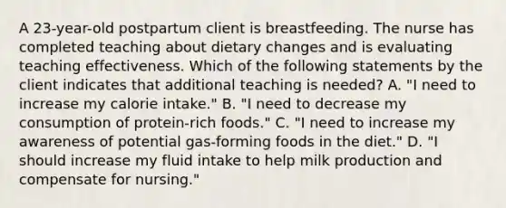 A 23-year-old postpartum client is breastfeeding. The nurse has completed teaching about dietary changes and is evaluating teaching effectiveness. Which of the following statements by the client indicates that additional teaching is needed? A. "I need to increase my calorie intake." B. "I need to decrease my consumption of protein-rich foods." C. "I need to increase my awareness of potential gas-forming foods in the diet." D. "I should increase my fluid intake to help milk production and compensate for nursing."