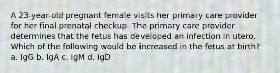 A 23-year-old pregnant female visits her primary care provider for her final prenatal checkup. The primary care provider determines that the fetus has developed an infection in utero. Which of the following would be increased in the fetus at birth? a. IgG b. IgA c. IgM d. IgD