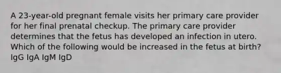 A 23-year-old pregnant female visits her primary care provider for her final prenatal checkup. The primary care provider determines that the fetus has developed an infection in utero. Which of the following would be increased in the fetus at birth? IgG IgA IgM IgD