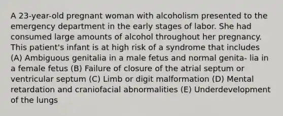 A 23-year-old pregnant woman with alcoholism presented to the emergency department in the early stages of labor. She had consumed large amounts of alcohol throughout her pregnancy. This patient's infant is at high risk of a syndrome that includes (A) Ambiguous genitalia in a male fetus and normal genita- lia in a female fetus (B) Failure of closure of the atrial septum or ventricular septum (C) Limb or digit malformation (D) Mental retardation and craniofacial abnormalities (E) Underdevelopment of the lungs