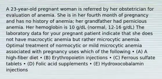 A 23-year-old pregnant woman is referred by her obstetrician for evaluation of anemia. She is in her fourth month of pregnancy and has no history of anemia; her grandfather had pernicious anemia. Her hemoglobin is 10 g/dL (normal, 12-16 g/dL) The laboratory data for your pregnant patient indicate that she does not have macrocytic anemia but rather microcytic anemia. Optimal treatment of normocytic or mild microcytic anemia associated with pregnancy uses which of the following • (A) A high-fiber diet • (B) Erythropoietin injections • (C) Ferrous sulfate tablets • (D) Folic acid supplements • (E) Hydroxocobalamin injections