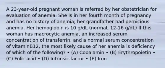 A 23-year-old pregnant woman is referred by her obstetrician for evaluation of anemia. She is in her fourth month of pregnancy and has no history of anemia; her grandfather had pernicious anemia. Her hemoglobin is 10 g/dL (normal, 12-16 g/dL) If this woman has macrocytic anemia, an increased serum concentration of transferrin, and a normal serum concentration of vitaminB12, the most likely cause of her anemia is deficiency of which of the following? • (A) Cobalamin • (B) Erythropoietin • (C) Folic acid • (D) Intrinsic factor • (E) Iron