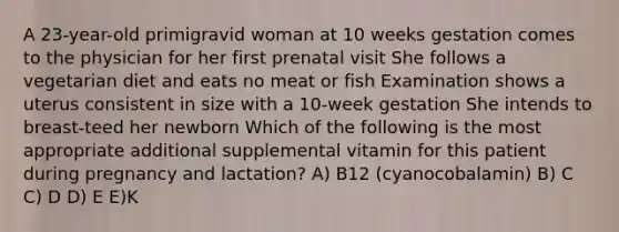 A 23-year-old primigravid woman at 10 weeks gestation comes to the physician for her first prenatal visit She follows a vegetarian diet and eats no meat or fish Examination shows a uterus consistent in size with a 10-week gestation She intends to breast-teed her newborn Which of the following is the most appropriate additional supplemental vitamin for this patient during pregnancy and lactation? A) B12 (cyanocobalamin) B) C C) D D) E E)K