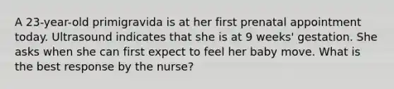 A 23-year-old primigravida is at her first prenatal appointment today. Ultrasound indicates that she is at 9 weeks' gestation. She asks when she can first expect to feel her baby move. What is the best response by the nurse?