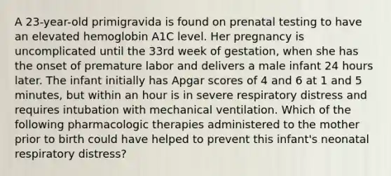 A 23-year-old primigravida is found on prenatal testing to have an elevated hemoglobin A1C level. Her pregnancy is uncomplicated until the 33rd week of gestation, when she has the onset of premature labor and delivers a male infant 24 hours later. The infant initially has Apgar scores of 4 and 6 at 1 and 5 minutes, but within an hour is in severe respiratory distress and requires intubation with mechanical ventilation. Which of the following pharmacologic therapies administered to the mother prior to birth could have helped to prevent this infant's neonatal respiratory distress?