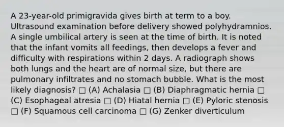 A 23-year-old primigravida gives birth at term to a boy. Ultrasound examination before delivery showed polyhydramnios. A single umbilical artery is seen at the time of birth. It is noted that the infant vomits all feedings, then develops a fever and difficulty with respirations within 2 days. A radiograph shows both lungs and the heart are of normal size, but there are pulmonary infiltrates and no stomach bubble. What is the most likely diagnosis? □ (A) Achalasia □ (B) Diaphragmatic hernia □ (C) Esophageal atresia □ (D) Hiatal hernia □ (E) Pyloric stenosis □ (F) Squamous cell carcinoma □ (G) Zenker diverticulum