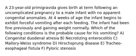 A 23-year-old primigravida gives birth at term following an uncomplicated pregnancy to a male infant with no apparent congenital anomalies. At 4 weeks of age the infant begins to exhibit forceful vomiting after each feeding. The infant had been fine previously and gaining weight normally. Which of the following conditions is the probable cause for his vomiting? A) Congenital duodenal atresia B) Necrotizing enterocolitis C) Mallory-Weiss syndrome D) Hirschsprung disease E) Tracheo-esophageal fistula F) Pyloric stenosis