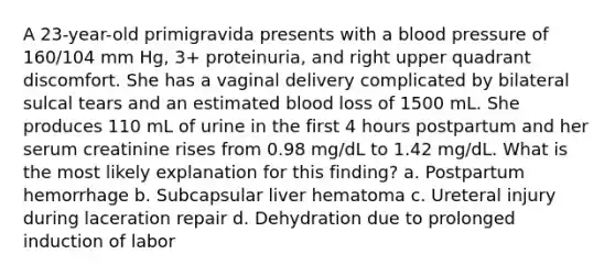 A 23-year-old primigravida presents with a blood pressure of 160/104 mm Hg, 3+ proteinuria, and right upper quadrant discomfort. She has a vaginal delivery complicated by bilateral sulcal tears and an estimated blood loss of 1500 mL. She produces 110 mL of urine in the first 4 hours postpartum and her serum creatinine rises from 0.98 mg/dL to 1.42 mg/dL. What is the most likely explanation for this finding? a. Postpartum hemorrhage b. Subcapsular liver hematoma c. Ureteral injury during laceration repair d. Dehydration due to prolonged induction of labor