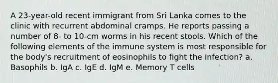 A 23-year-old recent immigrant from Sri Lanka comes to the clinic with recurrent abdominal cramps. He reports passing a number of 8- to 10-cm worms in his recent stools. Which of the following elements of the immune system is most responsible for the body's recruitment of eosinophils to fight the infection? a. Basophils b. IgA c. IgE d. IgM e. Memory T cells