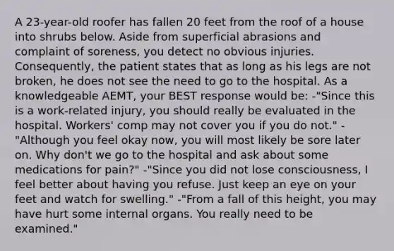 A 23-year-old roofer has fallen 20 feet from the roof of a house into shrubs below. Aside from superficial abrasions and complaint of soreness, you detect no obvious injuries. Consequently, the patient states that as long as his legs are not broken, he does not see the need to go to the hospital. As a knowledgeable AEMT, your BEST response would be: -"Since this is a work-related injury, you should really be evaluated in the hospital. Workers' comp may not cover you if you do not." -"Although you feel okay now, you will most likely be sore later on. Why don't we go to the hospital and ask about some medications for pain?" -"Since you did not lose consciousness, I feel better about having you refuse. Just keep an eye on your feet and watch for swelling." -"From a fall of this height, you may have hurt some internal organs. You really need to be examined."