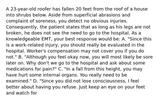 A​ 23-year-old roofer has fallen 20 feet from the roof of a house into shrubs below. Aside from superficial abrasions and complaint of​ soreness, you detect no obvious injuries.​ Consequently, the patient states that as long as his legs are not​ broken, he does not see the need to go to the hospital. As a knowledgeable​ EMT, your best response would​ be: A. ​"Since this is a​ work-related injury, you should really be evaluated in the hospital.​ Worker's compensation may not cover you if you do​ not." B. ​"Although you feel okay​ now, you will most likely be sore later on. Why​ don't we go to the hospital and ask about some medications for​ pain?" C. ​"In a fall from this​ height, you may have hurt some internal organs. You really need to be​ examined." D. ​"Since you did not lose​ consciousness, I feel better about having you refuse. Just keep an eye on your feet and watch for​