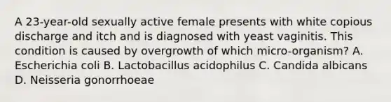 A 23-year-old sexually active female presents with white copious discharge and itch and is diagnosed with yeast vaginitis. This condition is caused by overgrowth of which micro-organism? A. Escherichia coli B. Lactobacillus acidophilus C. Candida albicans D. Neisseria gonorrhoeae