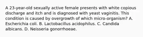 A 23-year-old sexually active female presents with white copious discharge and itch and is diagnosed with yeast vaginitis. This condition is caused by overgrowth of which micro-organism? A. Escherichia coli. B. Lactobacillus acidophilus. C. Candida albicans. D. Neisseria gonorrhoeae.