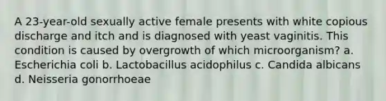 A 23-year-old sexually active female presents with white copious discharge and itch and is diagnosed with yeast vaginitis. This condition is caused by overgrowth of which microorganism? a. Escherichia coli b. Lactobacillus acidophilus c. Candida albicans d. Neisseria gonorrhoeae