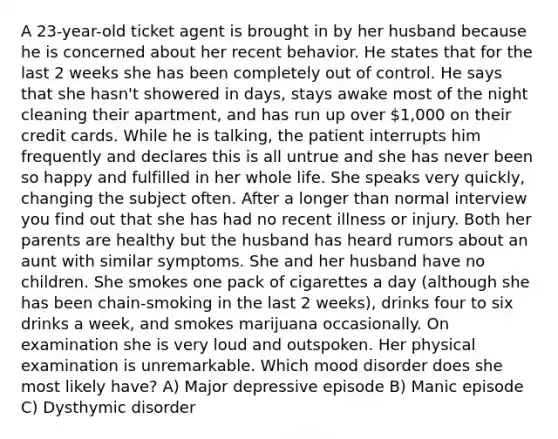 A 23-year-old ticket agent is brought in by her husband because he is concerned about her recent behavior. He states that for the last 2 weeks she has been completely out of control. He says that she hasn't showered in days, stays awake most of the night cleaning their apartment, and has run up over 1,000 on their credit cards. While he is talking, the patient interrupts him frequently and declares this is all untrue and she has never been so happy and fulfilled in her whole life. She speaks very quickly, changing the subject often. After a longer than normal interview you find out that she has had no recent illness or injury. Both her parents are healthy but the husband has heard rumors about an aunt with similar symptoms. She and her husband have no children. She smokes one pack of cigarettes a day (although she has been chain-smoking in the last 2 weeks), drinks four to six drinks a week, and smokes marijuana occasionally. On examination she is very loud and outspoken. Her physical examination is unremarkable. Which mood disorder does she most likely have? A) Major depressive episode B) Manic episode C) Dysthymic disorder