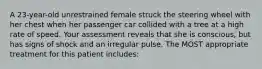 A 23-year-old unrestrained female struck the steering wheel with her chest when her passenger car collided with a tree at a high rate of speed. Your assessment reveals that she is conscious, but has signs of shock and an irregular pulse. The MOST appropriate treatment for this patient includes: