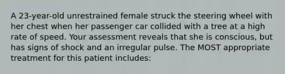 A 23-year-old unrestrained female struck the steering wheel with her chest when her passenger car collided with a tree at a high rate of speed. Your assessment reveals that she is conscious, but has signs of shock and an irregular pulse. The MOST appropriate treatment for this patient includes: