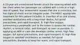 A 23-year-old unrestrained female struck the steering wheel with her chest when her passenger car collided with a tree at a high rate of speed. Your assessment reveals that she is conscious, but has signs of shock and an irregular pulse. The MOST appropriate treatment for this patient includes: A: insertion of an oral airway, assisted ventilations with a bag-mask device, full spinal precautions, and rapid transport. B: high-flow oxygen, summoning a paramedic unit to the scene to assess her cardiac rhythm, a cervical collar, and transport as soon as possible. C: applying an AED in case she develops cardiac arrest, high-flow oxygen, full spinal precautions, and rapid transport. D: high-flow oxygen or assisted ventilations as needed, full spinal precautions, blankets to keep her warm, and rapid transport.