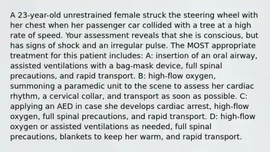 A 23-year-old unrestrained female struck the steering wheel with her chest when her passenger car collided with a tree at a high rate of speed. Your assessment reveals that she is conscious, but has signs of shock and an irregular pulse. The MOST appropriate treatment for this patient includes: A: insertion of an oral airway, assisted ventilations with a bag-mask device, full spinal precautions, and rapid transport. B: high-flow oxygen, summoning a paramedic unit to the scene to assess her cardiac rhythm, a cervical collar, and transport as soon as possible. C: applying an AED in case she develops cardiac arrest, high-flow oxygen, full spinal precautions, and rapid transport. D: high-flow oxygen or assisted ventilations as needed, full spinal precautions, blankets to keep her warm, and rapid transport.