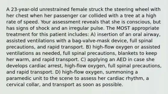 A 23-year-old unrestrained female struck the steering wheel with her chest when her passenger car collided with a tree at a high rate of speed. Your assessment reveals that she is conscious, but has signs of shock and an irregular pulse. The MOST appropriate treatment for this patient includes: A) insertion of an oral airway, assisted ventilations with a bag-valve-mask device, full spinal precautions, and rapid transport. B) high-flow oxygen or assisted ventilations as needed, full spinal precautions, blankets to keep her warm, and rapid transport. C) applying an AED in case she develops cardiac arrest, high-flow oxygen, full spinal precautions, and rapid transport. D) high-flow oxygen, summoning a paramedic unit to the scene to assess her cardiac rhythm, a cervical collar, and transport as soon as possible.