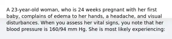 A 23-year-old woman, who is 24 weeks pregnant with her first baby, complains of edema to her hands, a headache, and visual disturbances. When you assess her vital signs, you note that her blood pressure is 160/94 mm Hg. She is most likely experiencing: