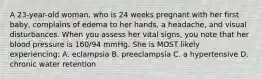 A 23-year-old woman, who is 24 weeks pregnant with her first baby, complains of edema to her hands, a headache, and visual disturbances. When you assess her vital signs, you note that her blood pressure is 160/94 mmHg. She is MOST likely experiencing: A. eclampsia B. preeclampsia C. a hypertensive D. chronic water retention