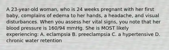 A 23-year-old woman, who is 24 weeks pregnant with her first baby, complains of edema to her hands, a headache, and visual disturbances. When you assess her vital signs, you note that her blood pressure is 160/94 mmHg. She is MOST likely experiencing: A. eclampsia B. preeclampsia C. a hypertensive D. chronic water retention