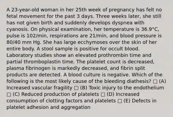 A 23-year-old woman in her 25th week of pregnancy has felt no fetal movement for the past 3 days. Three weeks later, she still has not given birth and suddenly develops dyspnea with cyanosis. On physical examination, her temperature is 36.9°C, pulse is 102/min, respirations are 21/min, and <a href='https://www.questionai.com/knowledge/kD0HacyPBr-blood-pressure' class='anchor-knowledge'>blood pressure</a> is 80/40 mm Hg. She has large ecchymoses over the skin of her entire body. A stool sample is positive for occult blood. Laboratory studies show an elevated prothrombin time and partial thromboplastin time. The platelet count is decreased, plasma fibrinogen is markedly decreased, and fibrin split products are detected. A blood culture is negative. Which of the following is the most likely cause of the bleeding diathesis? □ (A) Increased vascular fragility □ (B) Toxic injury to the endothelium □ (C) Reduced production of platelets □ (D) Increased consumption of clotting factors and platelets □ (E) Defects in platelet adhesion and aggregation