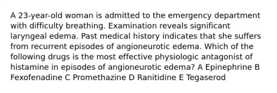 A 23-year-old woman is admitted to the emergency department with difficulty breathing. Examination reveals significant laryngeal edema. Past medical history indicates that she suffers from recurrent episodes of angioneurotic edema. Which of the following drugs is the most effective physiologic antagonist of histamine in episodes of angioneurotic edema? A Epinephrine B Fexofenadine C Promethazine D Ranitidine E Tegaserod