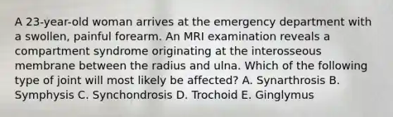 A 23-year-old woman arrives at the emergency department with a swollen, painful forearm. An MRI examination reveals a compartment syndrome originating at the interosseous membrane between the radius and ulna. Which of the following type of joint will most likely be affected? A. Synarthrosis B. Symphysis C. Synchondrosis D. Trochoid E. Ginglymus