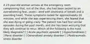 A 23-year-old woman arrives at the emergency room complaining that, out of the blue, she had been seized by an overwhelming fear, associ- ated with shortness of breath and a pounding heart. These symptoms lasted for approximately 20 minutes, and while she was experiencing them, she feared that she was dying or going crazy. The patient has had four similar episodes during the past month, and she has been worrying that they will continue to recur. Which of the following is the most likely diagnosis? [ ] Acute psychotic episode [ ] Hypochondriasis [ ] Panic disorder [ ] Generalized anxiety disorder [ ] Posttraumatic stress disorder