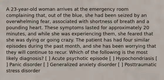 A 23-year-old woman arrives at the emergency room complaining that, out of the blue, she had been seized by an overwhelming fear, associated with shortness of breath and a pounding heart. These symptoms lasted for approximately 20 minutes, and while she was experiencing them, she feared that she was dying or going crazy. The patient has had four similar episodes during the past month, and she has been worrying that they will continue to recur. Which of the following is the most likely diagnosis? [ ] Acute psychotic episode [ ] Hypochondriasis [ ] Panic disorder [ ] Generalized anxiety disorder [ ] Posttraumatic stress disorder