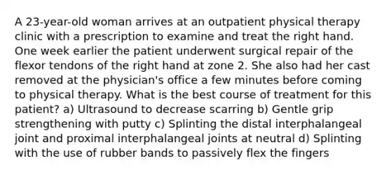 A 23-year-old woman arrives at an outpatient physical therapy clinic with a prescription to examine and treat the right hand. One week earlier the patient underwent surgical repair of the flexor tendons of the right hand at zone 2. She also had her cast removed at the physician's office a few minutes before coming to physical therapy. What is the best course of treatment for this patient? a) Ultrasound to decrease scarring b) Gentle grip strengthening with putty c) Splinting the distal interphalangeal joint and proximal interphalangeal joints at neutral d) Splinting with the use of rubber bands to passively flex the fingers