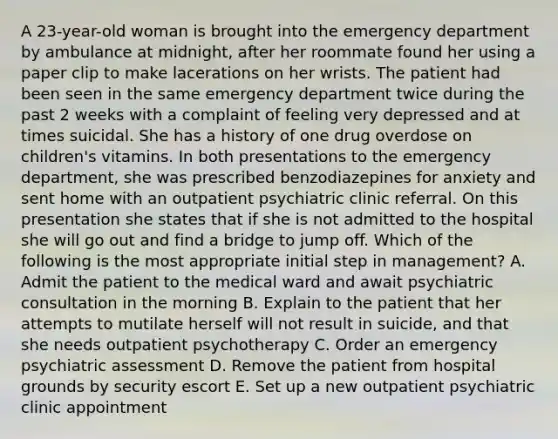 A 23-year-old woman is brought into the emergency department by ambulance at midnight, after her roommate found her using a paper clip to make lacerations on her wrists. The patient had been seen in the same emergency department twice during the past 2 weeks with a complaint of feeling very depressed and at times suicidal. She has a history of one drug overdose on children's vitamins. In both presentations to the emergency department, she was prescribed benzodiazepines for anxiety and sent home with an outpatient psychiatric clinic referral. On this presentation she states that if she is not admitted to the hospital she will go out and find a bridge to jump off. Which of the following is the most appropriate initial step in management? A. Admit the patient to the medical ward and await psychiatric consultation in the morning B. Explain to the patient that her attempts to mutilate herself will not result in suicide, and that she needs outpatient psychotherapy C. Order an emergency psychiatric assessment D. Remove the patient from hospital grounds by security escort E. Set up a new outpatient psychiatric clinic appointment