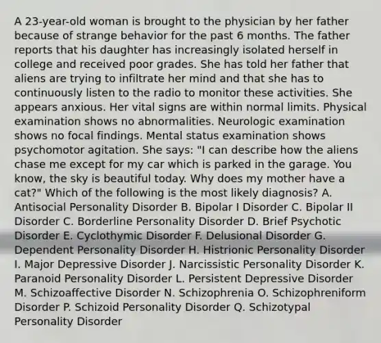 A 23-year-old woman is brought to the physician by her father because of strange behavior for the past 6 months. The father reports that his daughter has increasingly isolated herself in college and received poor grades. She has told her father that aliens are trying to infiltrate her mind and that she has to continuously listen to the radio to monitor these activities. She appears anxious. Her vital signs are within normal limits. Physical examination shows no abnormalities. Neurologic examination shows no focal findings. Mental status examination shows psychomotor agitation. She says: "I can describe how the aliens chase me except for my car which is parked in the garage. You know, the sky is beautiful today. Why does my mother have a cat?" Which of the following is the most likely diagnosis? A. Antisocial Personality Disorder B. Bipolar I Disorder C. Bipolar II Disorder C. Borderline Personality Disorder D. Brief Psychotic Disorder E. Cyclothymic Disorder F. Delusional Disorder G. Dependent Personality Disorder H. Histrionic Personality Disorder I. Major Depressive Disorder J. Narcissistic Personality Disorder K. Paranoid Personality Disorder L. Persistent Depressive Disorder M. Schizoaffective Disorder N. Schizophrenia O. Schizophreniform Disorder P. Schizoid Personality Disorder Q. Schizotypal Personality Disorder