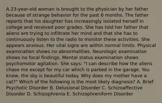 A 23-year-old woman is brought to the physician by her father because of strange behavior for the past 6 months. The father reports that his daughter has increasingly isolated herself in college and received poor grades. She has told her father that aliens are trying to infiltrate her mind and that she has to continuously listen to the radio to monitor these activities. She appears anxious. Her vital signs are within normal limits. Physical examination shows no abnormalities. Neurologic examination shows no focal findings. Mental status examination shows psychomotor agitation. She says: "I can describe how the aliens chase me except for my car which is parked in the garage. You know, the sky is beautiful today. Why does my mother have a cat?" Which of the following is the most likely diagnosis? A. Brief Psychotic Disorder B. Delusional Disorder C. Schizoaffective Disorder D. Schizophrenia E. Schizophreniform Disorder