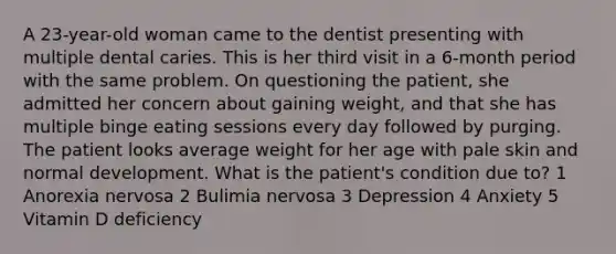 A 23-year-old woman came to the dentist presenting with multiple dental caries. This is her third visit in a 6-month period with the same problem. On questioning the patient, she admitted her concern about gaining weight, and that she has multiple binge eating sessions every day followed by purging. The patient looks average weight for her age with pale skin and normal development. What is the patient's condition due to? 1 Anorexia nervosa 2 Bulimia nervosa 3 Depression 4 Anxiety 5 Vitamin D deficiency