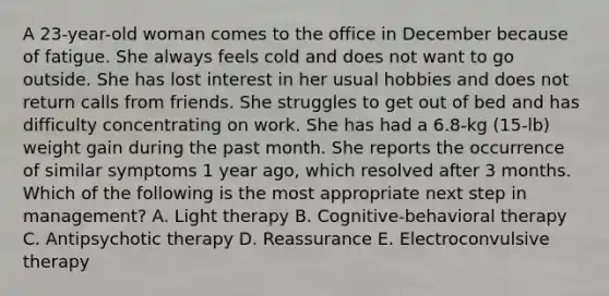 A 23-year-old woman comes to the office in December because of fatigue. She always feels cold and does not want to go outside. She has lost interest in her usual hobbies and does not return calls from friends. She struggles to get out of bed and has difficulty concentrating on work. She has had a 6.8-kg (15-lb) weight gain during the past month. She reports the occurrence of similar symptoms 1 year ago, which resolved after 3 months. Which of the following is the most appropriate next step in management? A. Light therapy B. Cognitive-behavioral therapy C. Antipsychotic therapy D. Reassurance E. Electroconvulsive therapy