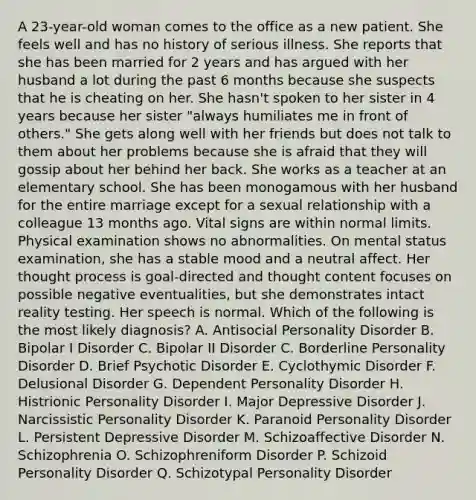 A 23-year-old woman comes to the office as a new patient. She feels well and has no history of serious illness. She reports that she has been married for 2 years and has argued with her husband a lot during the past 6 months because she suspects that he is cheating on her. She hasn't spoken to her sister in 4 years because her sister "always humiliates me in front of others." She gets along well with her friends but does not talk to them about her problems because she is afraid that they will gossip about her behind her back. She works as a teacher at an elementary school. She has been monogamous with her husband for the entire marriage except for a sexual relationship with a colleague 13 months ago. Vital signs are within normal limits. Physical examination shows no abnormalities. On mental status examination, she has a stable mood and a neutral affect. Her thought process is goal-directed and thought content focuses on possible negative eventualities, but she demonstrates intact reality testing. Her speech is normal. Which of the following is the most likely diagnosis? A. Antisocial Personality Disorder B. Bipolar I Disorder C. Bipolar II Disorder C. Borderline Personality Disorder D. Brief Psychotic Disorder E. Cyclothymic Disorder F. Delusional Disorder G. Dependent Personality Disorder H. Histrionic Personality Disorder I. Major Depressive Disorder J. Narcissistic Personality Disorder K. Paranoid Personality Disorder L. Persistent Depressive Disorder M. Schizoaffective Disorder N. Schizophrenia O. Schizophreniform Disorder P. Schizoid Personality Disorder Q. Schizotypal Personality Disorder