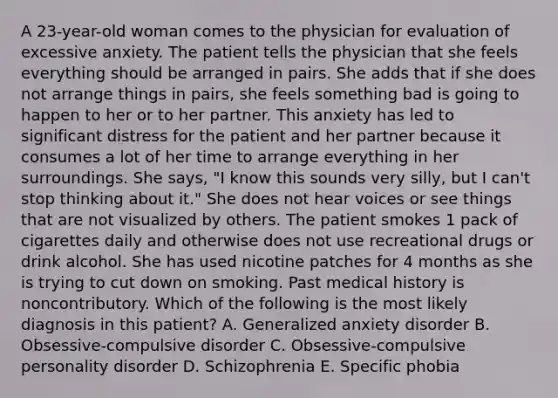 A 23-year-old woman comes to the physician for evaluation of excessive anxiety. The patient tells the physician that she feels everything should be arranged in pairs. She adds that if she does not arrange things in pairs, she feels something bad is going to happen to her or to her partner. This anxiety has led to significant distress for the patient and her partner because it consumes a lot of her time to arrange everything in her surroundings. She says, "I know this sounds very silly, but I can't stop thinking about it." She does not hear voices or see things that are not visualized by others. The patient smokes 1 pack of cigarettes daily and otherwise does not use recreational drugs or drink alcohol. She has used nicotine patches for 4 months as she is trying to cut down on smoking. Past medical history is noncontributory. Which of the following is the most likely diagnosis in this patient? A. Generalized anxiety disorder B. Obsessive-compulsive disorder C. Obsessive-compulsive personality disorder D. Schizophrenia E. Specific phobia