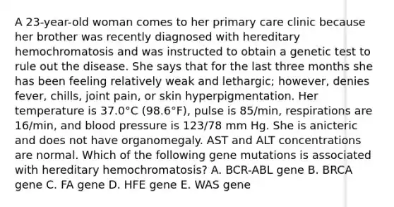 A 23-year-old woman comes to her primary care clinic because her brother was recently diagnosed with hereditary hemochromatosis and was instructed to obtain a genetic test to rule out the disease. She says that for the last three months she has been feeling relatively weak and lethargic; however, denies fever, chills, joint pain, or skin hyperpigmentation. Her temperature is 37.0°C (98.6°F), pulse is 85/min, respirations are 16/min, and blood pressure is 123/78 mm Hg. She is anicteric and does not have organomegaly. AST and ALT concentrations are normal. Which of the following gene mutations is associated with hereditary hemochromatosis? A. BCR-ABL gene B. BRCA gene C. FA gene D. HFE gene E. WAS gene