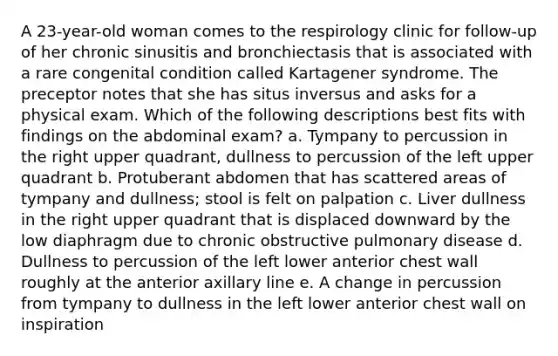 A 23-year-old woman comes to the respirology clinic for follow-up of her chronic sinusitis and bronchiectasis that is associated with a rare congenital condition called Kartagener syndrome. The preceptor notes that she has situs inversus and asks for a physical exam. Which of the following descriptions best fits with findings on the abdominal exam? a. Tympany to percussion in the right upper quadrant, dullness to percussion of the left upper quadrant b. Protuberant abdomen that has scattered areas of tympany and dullness; stool is felt on palpation c. Liver dullness in the right upper quadrant that is displaced downward by the low diaphragm due to chronic obstructive pulmonary disease d. Dullness to percussion of the left lower anterior chest wall roughly at the anterior axillary line e. A change in percussion from tympany to dullness in the left lower anterior chest wall on inspiration