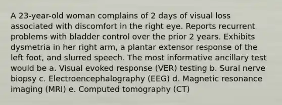 A 23-year-old woman complains of 2 days of visual loss associated with discomfort in the right eye. Reports recurrent problems with bladder control over the prior 2 years. Exhibits dysmetria in her right arm, a plantar extensor response of the left foot, and slurred speech. The most informative ancillary test would be a. Visual evoked response (VER) testing b. Sural nerve biopsy c. Electroencephalography (EEG) d. Magnetic resonance imaging (MRI) e. Computed tomography (CT)