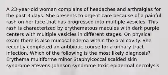 A 23-year-old woman complains of headaches and arthralgias for the past 3 days. She presents to urgent care because of a painful rash on her face that has progressed into multiple vesicles. This rash is characterized by erythematous macules with dark purple centers with multiple vesicles in different stages. On physical exam there is also mucosal edema within the oral cavity. She recently completed an antibiotic course for a urinary tract infection. Which of the following is the most likely diagnosis? Erythema multiforme minor Staphylcoccal scalded skin syndrome Stevens-Johnson syndrome Toxic epidermal necrolysis