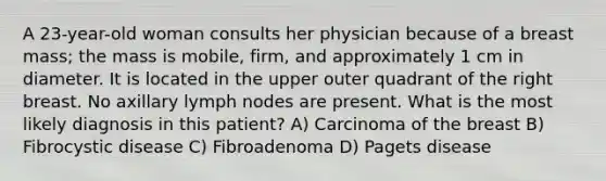 A 23-year-old woman consults her physician because of a breast mass; the mass is mobile, firm, and approximately 1 cm in diameter. It is located in the upper outer quadrant of the right breast. No axillary lymph nodes are present. What is the most likely diagnosis in this patient? A) Carcinoma of the breast B) Fibrocystic disease C) Fibroadenoma D) Pagets disease